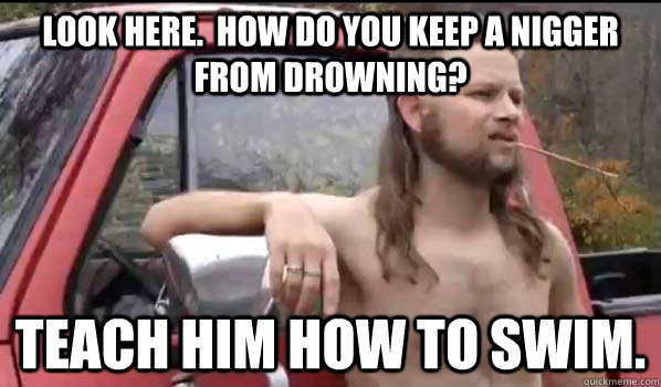 Look here.  How do you keep a nigger from drowning? Teach him how to swim.  Almost Politically Correct Redneck