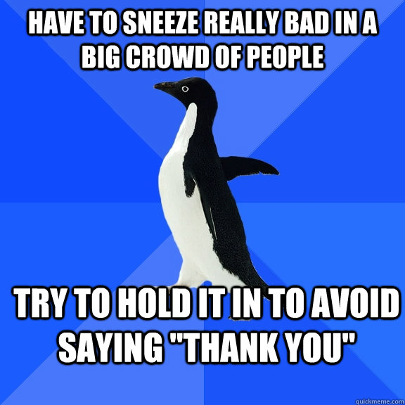 have to sneeze really bad in a big crowd of people try to hold it in to avoid saying 