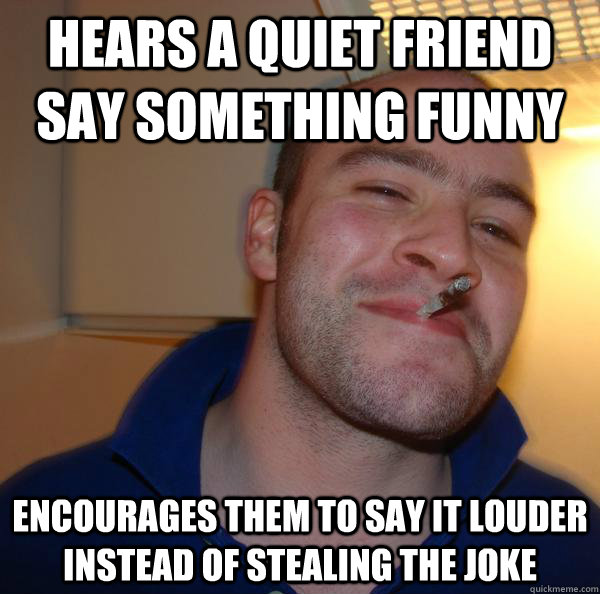 Hears a quiet friend say something funny encourages them to say it louder instead of stealing the joke - Hears a quiet friend say something funny encourages them to say it louder instead of stealing the joke  Misc