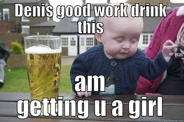 DENIS GOOD WORK DRINK THIS AM GETTING U A GIRL drunk baby