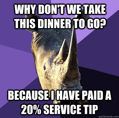 why don't we take this dinner to go? because I have paid a 20% service tip  Sexually Oblivious Rhino