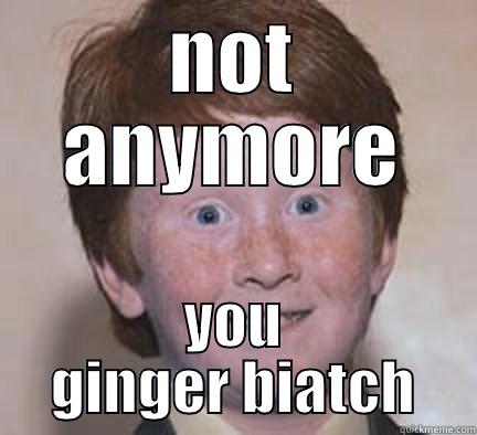 NOT ANYMORE YOU GINGER BIATCH Over Confident Ginger