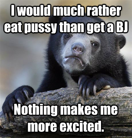I would much rather eat pussy than get a BJ Nothing makes me more excited. - I would much rather eat pussy than get a BJ Nothing makes me more excited.  Confession Bear