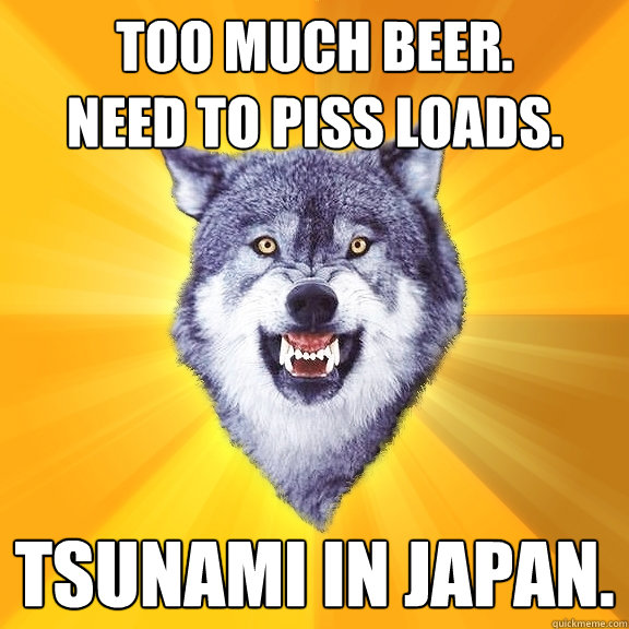 Too much beer. 
Need to piss loads. Tsunami in Japan.  Courage Wolf