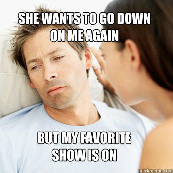 SHE WANTS TO GO DOWN
ON ME AGAIN BUT MY FAVORITE 
SHOW IS ON  Fortunate Boyfriend Problems