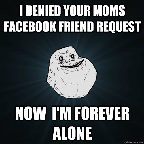 I denied your moms Facebook friend request  Now  i'm forever alone  Forever Alone