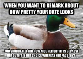 When you want to remark about how pretty your date looks You should tell her how nice her outfit is because
her outfit is her choice whereas her face isn't.  Good Advice Duck