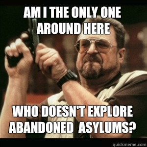 Am i the only one around here Who doesn't explore abandoned  asylums? - Am i the only one around here Who doesn't explore abandoned  asylums?  Misc