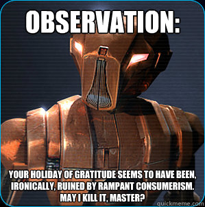 Observation: Your holiday of gratitude seems to have been, ironically, ruined by rampant consumerism.
May I kill it, Master? - Observation: Your holiday of gratitude seems to have been, ironically, ruined by rampant consumerism.
May I kill it, Master?  HK-47