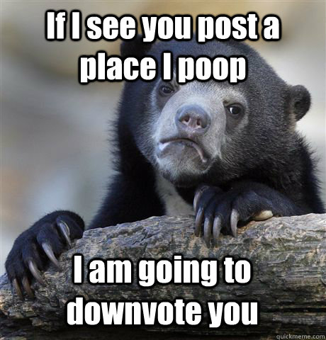 If I see you post a place I poop I am going to downvote you  Confession Bear