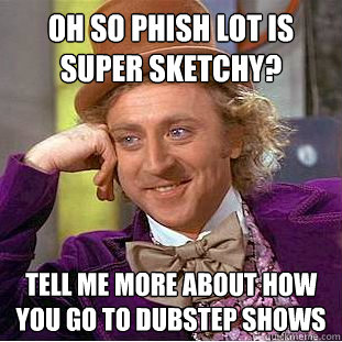 oh so phish lot is super sketchy? tell me more about how you go to dubstep shows  Psychotic Willy Wonka
