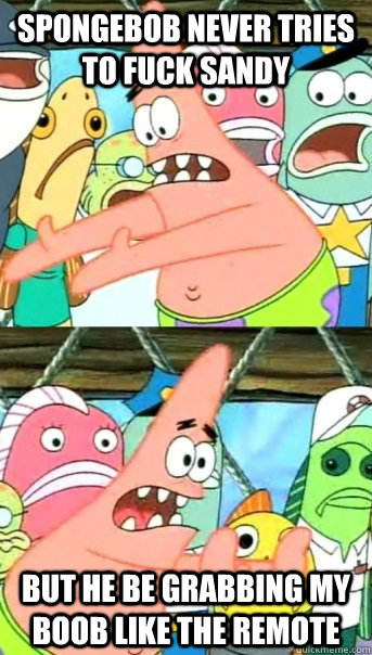 spongebob never tries to fuck sandy but he be grabbing my boob like the remote - spongebob never tries to fuck sandy but he be grabbing my boob like the remote  Push it somewhere else Patrick