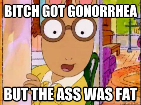 bitch got gonorrhea but the ass was fat  Arthur Sees A Fat Ass