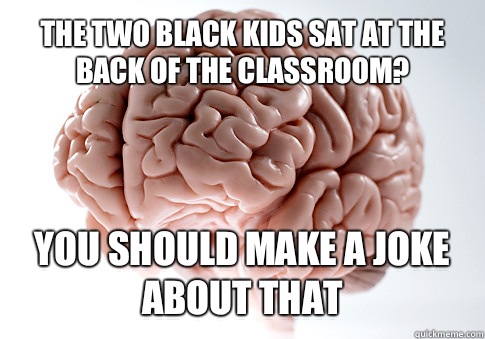 The two black kids sat at the back of the classroom? You should make a joke about that   Scumbag Brain
