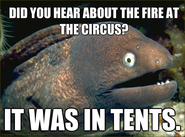 Did you hear about the fire at the circus?
 It was in tents.
 - Did you hear about the fire at the circus?
 It was in tents.
  Bad Joke Eel