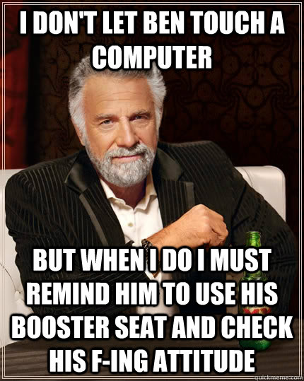 I don't let ben touch a computer but when i do i must remind him to use his booster seat and check his f-ing attitude  The Most Interesting Man In The World