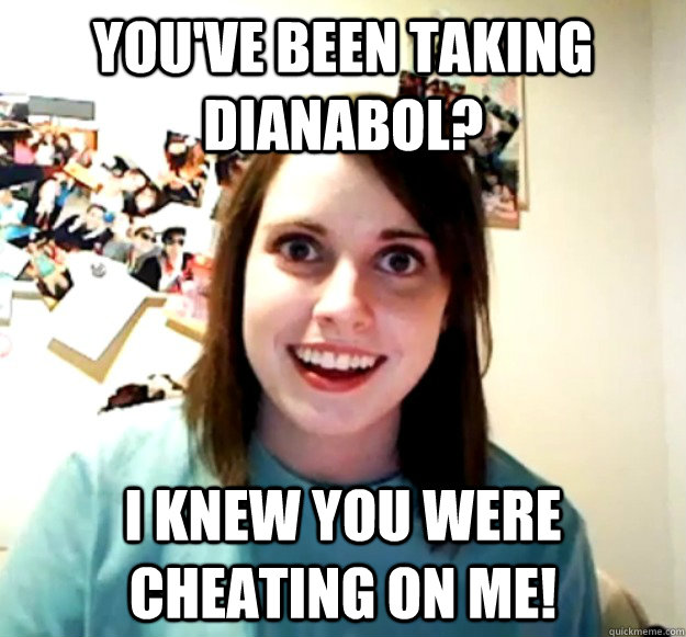 you've been taking dianabol? i knew you were cheating on me!  Overly Attached Girlfriend