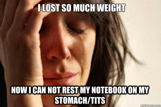 I lost so much weight now i can not rest my notebook on my stomach/tits  First World Problems