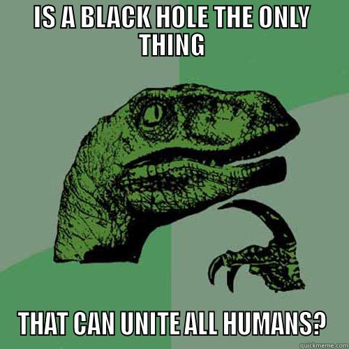 IS A BLACK HOLE THE ONLY THING THAT CAN UNITE ALL HUMANS? Philosoraptor