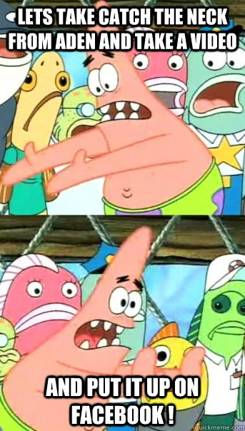 Lets take catch the neck from aden and take a video and put it up on facebook !  Push it somewhere else Patrick