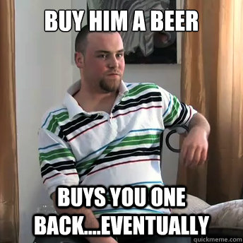 buy him a beer buys you one back....eventually  Okay Guy Steve