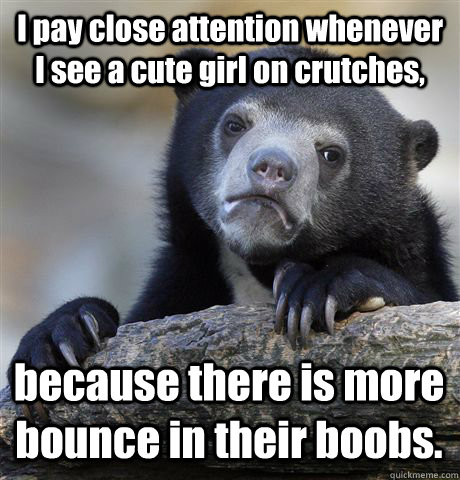 I pay close attention whenever I see a cute girl on crutches, because there is more bounce in their boobs.  Confession Bear