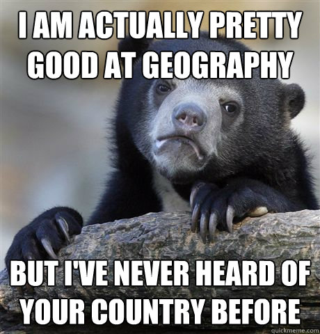 I am actually pretty good at geography  but i've never heard of your country before  Confession Bear