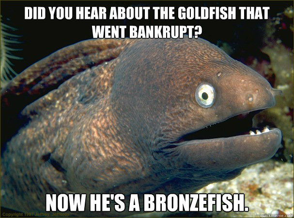 Did you hear about the goldfish that went bankrupt? Now he's a bronzefish. - Did you hear about the goldfish that went bankrupt? Now he's a bronzefish.  Misc