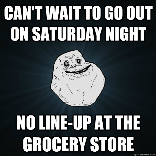 can't wait to go out on saturday night  no line-up at the grocery store  Forever Alone