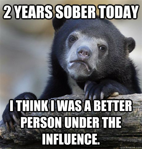 2 years sober today i think i was a better person under the influence.  Confession Bear