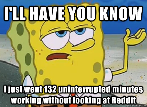 I'LL HAVE YOU KNOW  I just went 132 uninterrupted minutes working without looking at Reddit - I'LL HAVE YOU KNOW  I just went 132 uninterrupted minutes working without looking at Reddit  ILL HAVE YOU KNOW