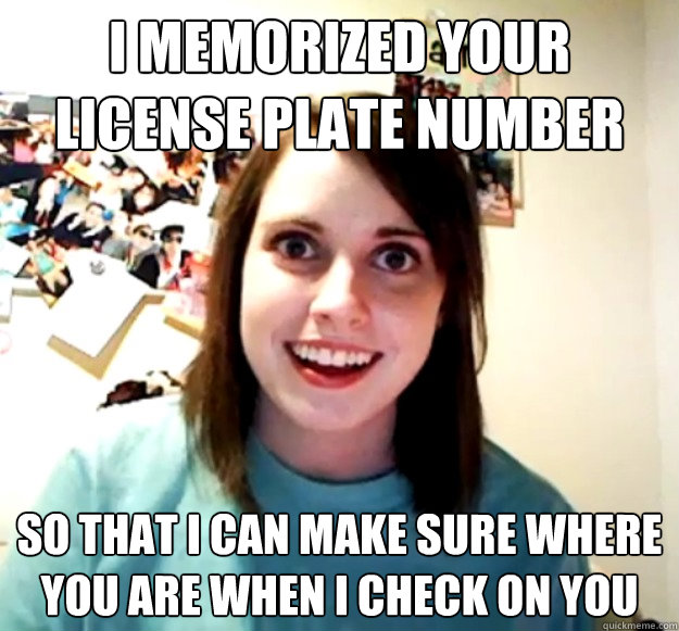 I memorized your license plate number So that I can make sure where you are when I check on you  Overly Attached Girlfriend