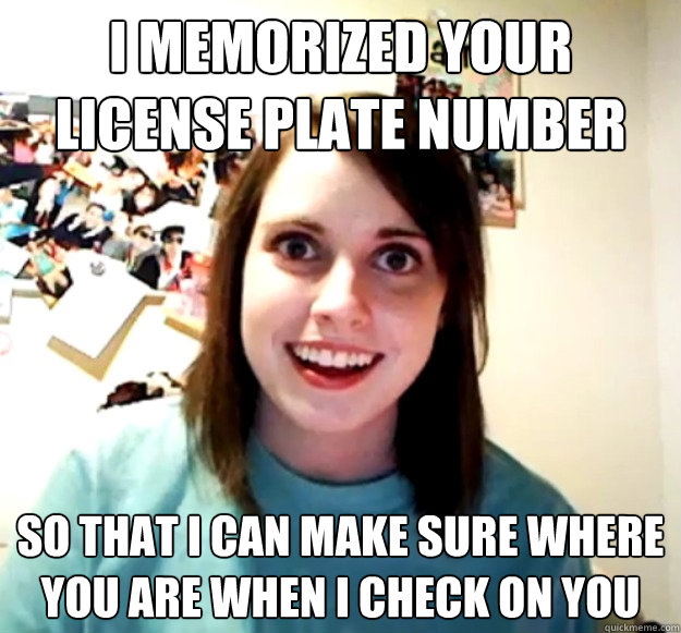 I memorized your license plate number So that I can make sure where you are when I check on you - I memorized your license plate number So that I can make sure where you are when I check on you  Overly Attached Girlfriend