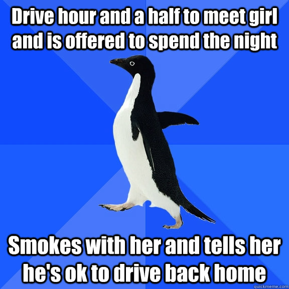 Drive hour and a half to meet girl and is offered to spend the night Smokes with her and tells her he's ok to drive back home  Socially Awkward Penguin