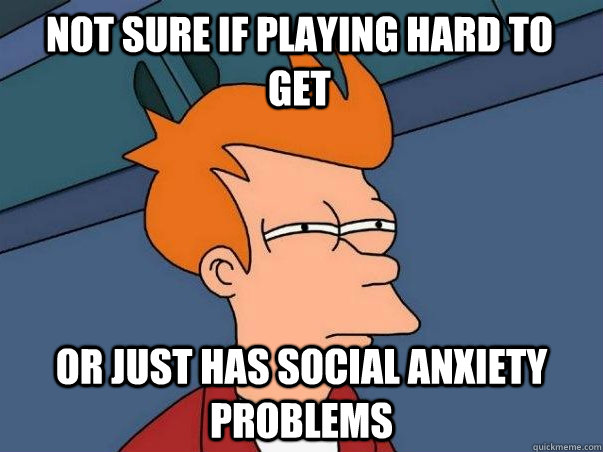 Not sure if playing hard to get or just has social anxiety problems  Not sure Fry