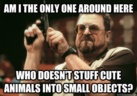 Am I the only one around here Who doesn't stuff cute animals into small objects? - Am I the only one around here Who doesn't stuff cute animals into small objects?  Am I the only one