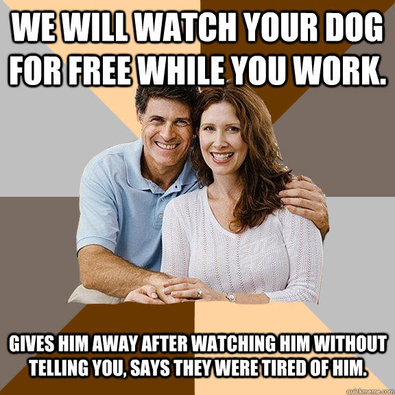 We will watch your dog for free while you work.  Gives him away after watching him without telling you, says they were tired of him.   - We will watch your dog for free while you work.  Gives him away after watching him without telling you, says they were tired of him.    Scumbag Parents