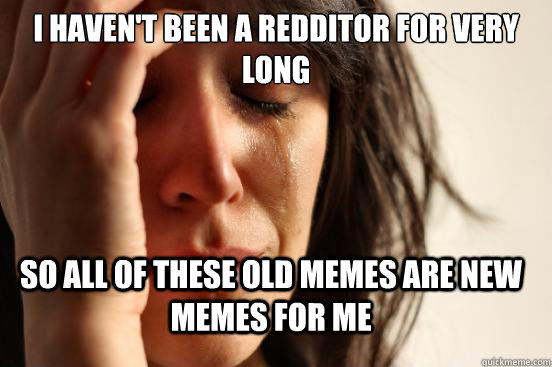 I haven't been a redditor for very long so all of these old memes are new memes for me  FirstWorldProblems