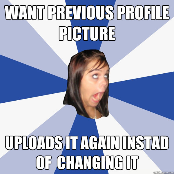 want previous profile picture uploads it again instad of  changing it  Annoying Facebook Girl