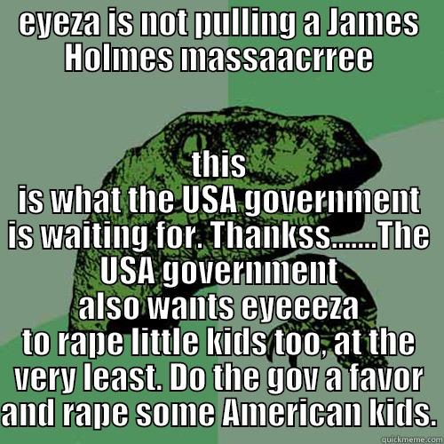 EYEZA IS NOT PULLING A JAMES HOLMES MASSAACRREE THIS IS WHAT THE USA GOVERNMENT IS WAITING FOR. THANKSS.......THE USA GOVERNMENT ALSO WANTS EYEEEZA TO RAPE LITTLE KIDS TOO, AT THE VERY LEAST. DO THE GOV A FAVOR AND RAPE SOME AMERICAN KIDS. Philosoraptor