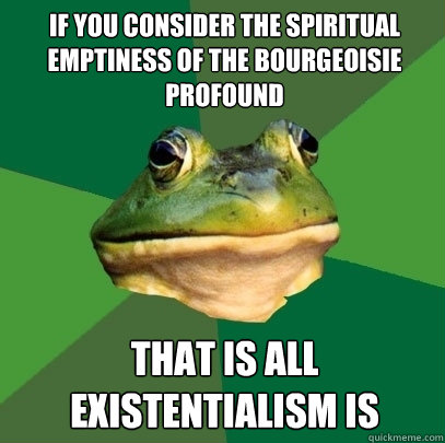 If you consider the spiritual emptiness of the bourgeoisie profound that is all existentialism is
  Foul Bachelor Frog