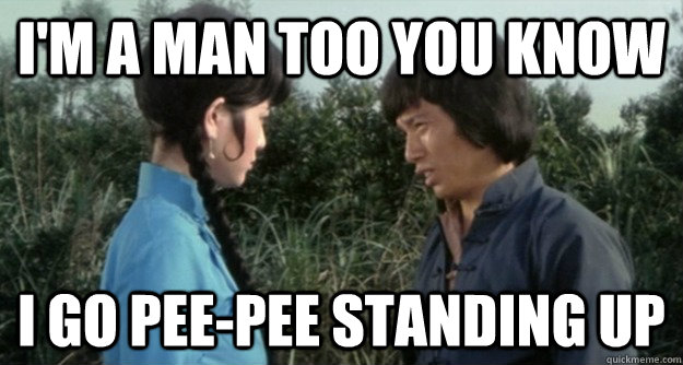 I'm a man too you know I go pee-pee standing up  Im a man too