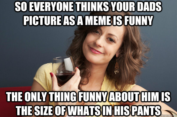 so everyone thinks your dads picture as a meme is funny the only thing funny about him is the size of whats in his pants  Forever Resentful Mother