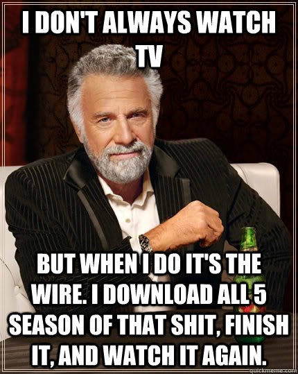 I don't always watch TV but when I do it's the wire. I download all 5 season of that shit, finish it, and watch it again.  The Most Interesting Man In The World
