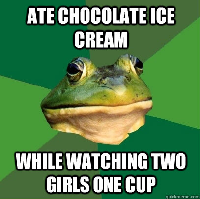Ate chocolate ice cream while watching two girls one cup  Foul Bachelor Frog