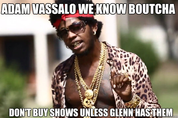 Adam Vassalo we know boutcha


 Don't buy shows unless glenn has them   