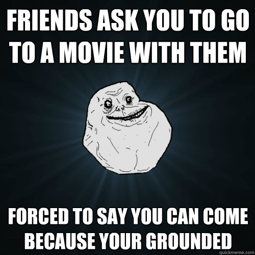 friends ask you to go to a movie with them forced to say you can come because your grounded  Forever Alone