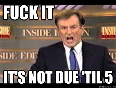 FUCK IT IT'S NOT DUE 'TIL 5  Fuck it