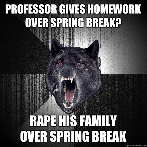 Professor gives homework over spring break? Rape his family
 over spring break  Insanity Wolf