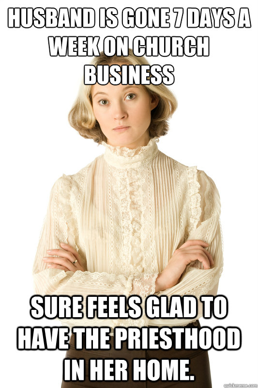 Husband is gone 7 days a week on Church business Sure feels glad to have the Priesthood in her home. - Husband is gone 7 days a week on Church business Sure feels glad to have the Priesthood in her home.  Ironic Anti-Feminist